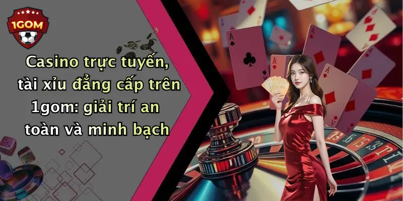 Casino trực tuyến, tài xỉu đẳng cấp trên 1gom: giải trí an toàn và minh bạch