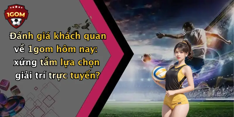 Đánh giá khách quan về 1gom hôm nay: xứng tầm lựa chọn giải trí trực tuyến?