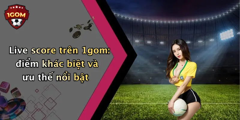 Live score trên 1gom: điểm khác biệt và ưu thế nổi bật
